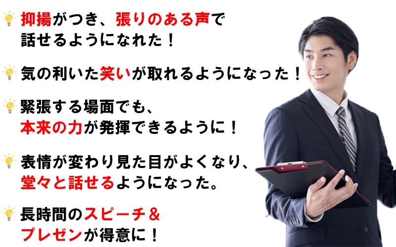 抑揚がつき、張りのある声で話せるようになれた。気の利いた笑いが取れるようになった。緊張する場面でも本来の力が発揮できるようになった。表情が変わり、見た目が良くなり、堂々と話せるようになった。長時間のスピーチ、プレゼンが得意になった。