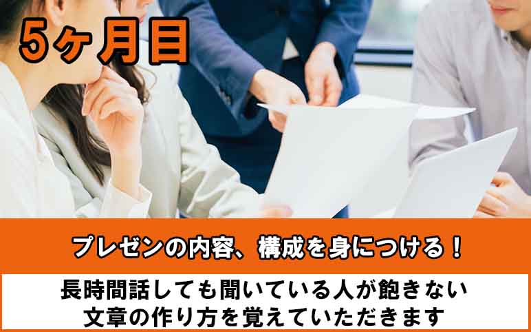 五ヶ月目はプレゼンの内容、構成のトレーニング。長時間話しても聞いている人が飽きない文章の作り方を覚えていただきます。